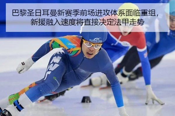 巴黎圣日耳曼新赛季前场进攻体系面临重组，新援融入速度将直接决定法甲走势